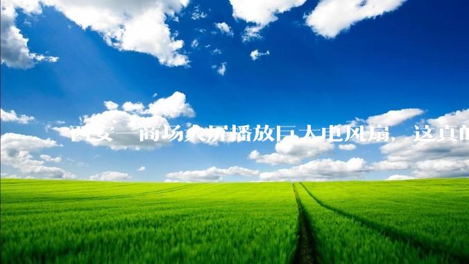 西安一商场大屏播放巨大电风扇，这真的能起到「望扇止暑」效果吗？还是单纯营销创意？